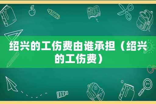紹興的工傷費由誰承擔（紹興的工傷費）