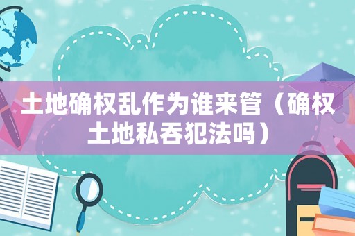 土地確權亂作為誰來管（確權土地私吞犯法嗎）