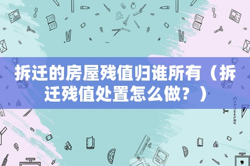 拆遷的房屋殘值歸誰所有（拆遷殘值處置怎么做？）
