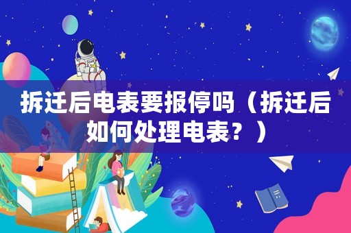 拆遷后電表要報停嗎（拆遷后如何處理電表？）