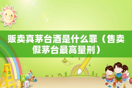 販賣真茅臺酒是什么罪（售賣假茅臺最高量刑）