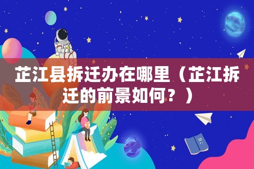 芷江縣拆遷辦在哪里（芷江拆遷的前景如何？）