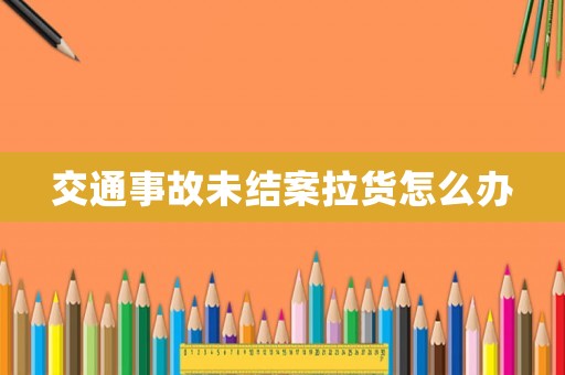 交通事故未結案拉貨怎么辦