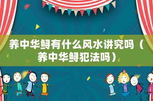 養(yǎng)中華鱘有什么風(fēng)水講究嗎（養(yǎng)中華鱘犯法嗎）