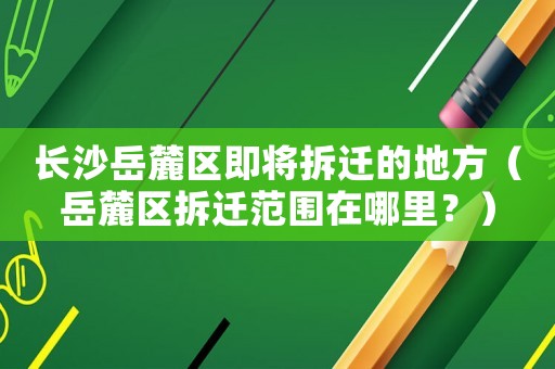 長沙岳麓區即將拆遷的地方（岳麓區拆遷范圍在哪里？）