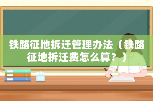 鐵路征地拆遷管理辦法（鐵路征地拆遷費怎么算？）