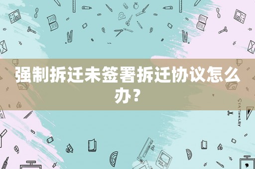 強(qiáng)制拆遷未簽署拆遷協(xié)議怎么辦？