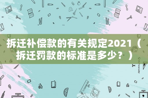 拆遷補償款的有關規定2021（拆遷罰款的標準是多少？）