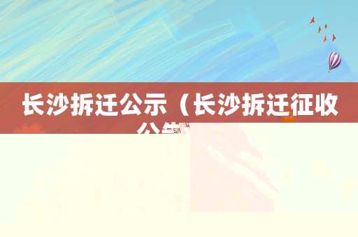 長沙拆遷公示（長沙拆遷征收公告雙）