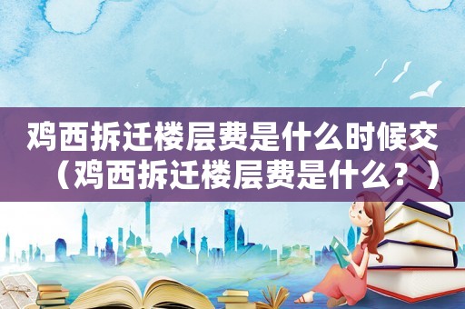 雞西拆遷樓層費是什么時候交（雞西拆遷樓層費是什么？）