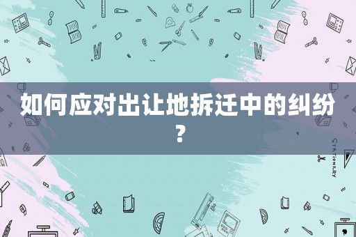 如何應對出讓地拆遷中的糾紛？