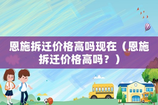 恩施拆遷價(jià)格高嗎現(xiàn)在（恩施拆遷價(jià)格高嗎？）