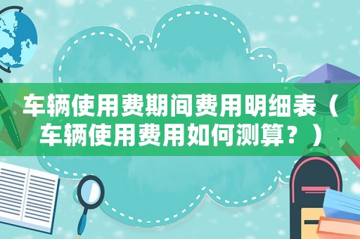 車輛使用費(fèi)期間費(fèi)用明細(xì)表（車輛使用費(fèi)用如何測(cè)算？）