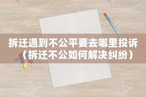 拆遷遇到不公平要去哪里投訴（拆遷不公如何解決糾紛）