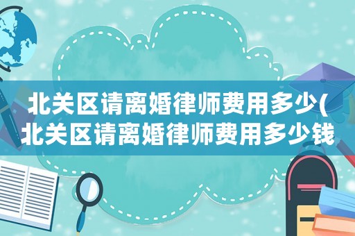 北關區請離婚律師費用多少(北關區請離婚律師費用多少錢)