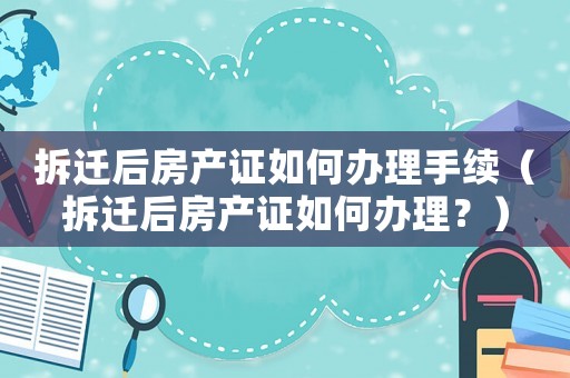 拆遷后房產證如何辦理手續（拆遷后房產證如何辦理？）