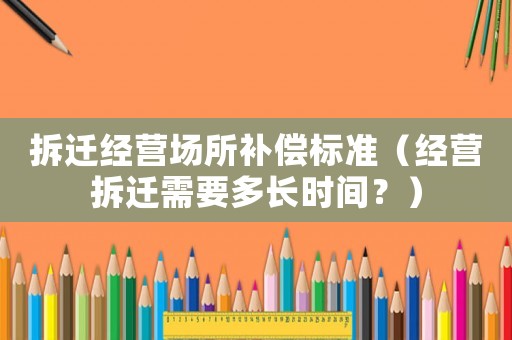 拆遷經營場所補償標準（經營拆遷需要多長時間？）