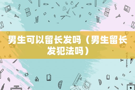 男生可以留長發(fā)嗎（男生留長發(fā)犯法嗎）