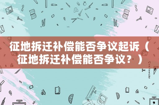征地拆遷補償能否爭議起訴（征地拆遷補償能否爭議？）