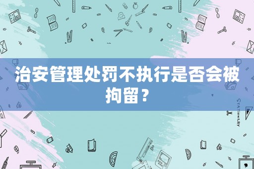 治安管理處罰不執行是否會被拘留？