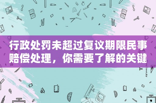 行政處罰未超過復議期限民事賠償處理，你需要了解的關鍵信息