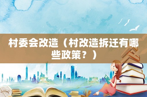 村委會改造（村改造拆遷有哪些政策？）