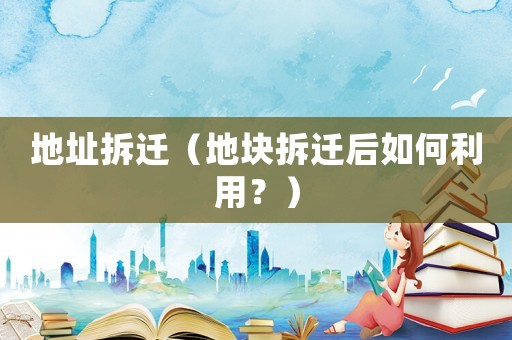 地址拆遷（地塊拆遷后如何利用？）