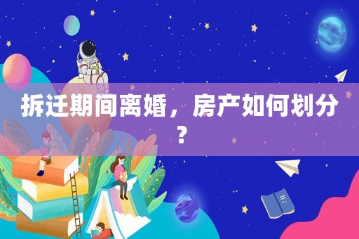 拆遷期間離婚，房產如何劃分？