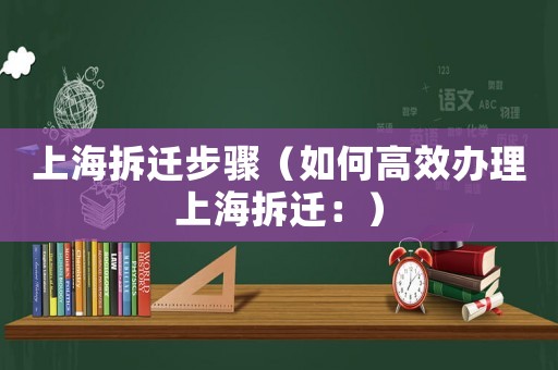 上海拆遷步驟（如何高效辦理上海拆遷：）