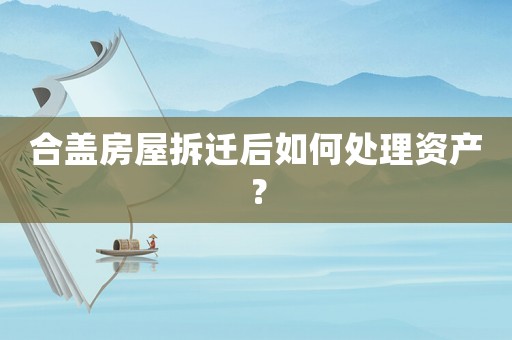 合蓋房屋拆遷后如何處理資產(chǎn)？