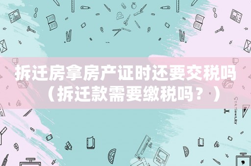 拆遷房拿房產證時還要交稅嗎（拆遷款需要繳稅嗎？）