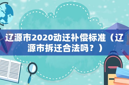 遼源市2020動遷補償標準（遼源市拆遷合法嗎？）