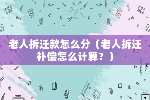 老人拆遷款怎么分（老人拆遷補償怎么計算？）
