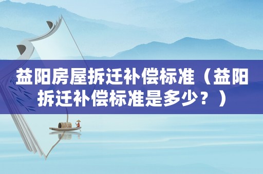 益陽房屋拆遷補償標準（益陽拆遷補償標準是多少？）