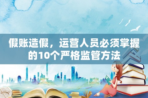 假賬造假，運營人員必須掌握的10個嚴格監管方法