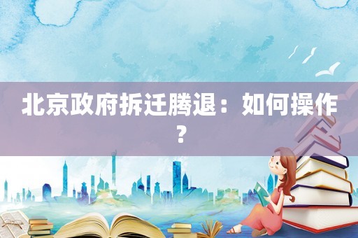 北京政府拆遷騰退：如何操作？