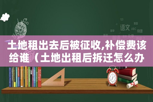 土地租出去后被征收,補償費該給誰（土地出租后拆遷怎么辦？）