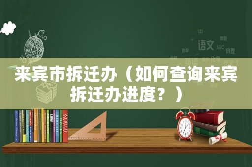 來賓市拆遷辦（如何查詢來賓拆遷辦進度？）