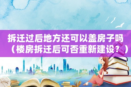 拆遷過后地方還可以蓋房子嗎（樓房拆遷后可否重新建設？）