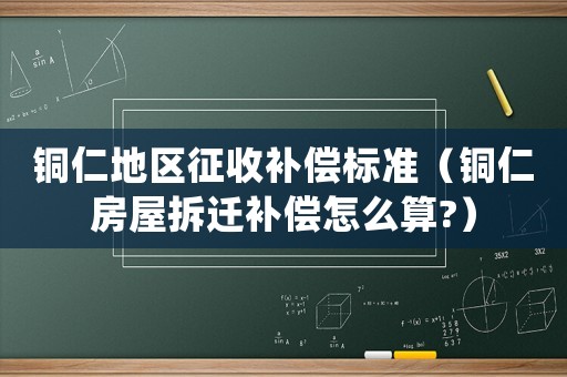 銅仁地區征收補償標準（銅仁房屋拆遷補償怎么算?）
