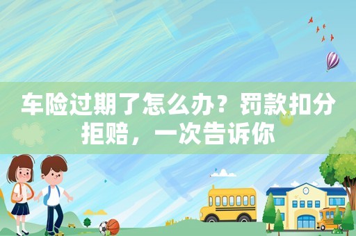 車險過期了怎么辦？罰款扣分拒賠，一次告訴你
