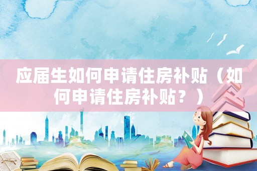 應屆生如何申請住房補貼（如何申請住房補貼？）