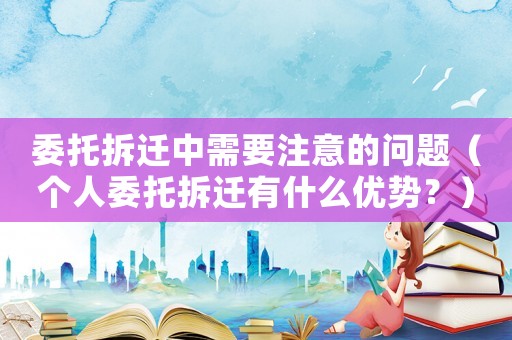 委托拆遷中需要注意的問題（個人委托拆遷有什么優勢？）