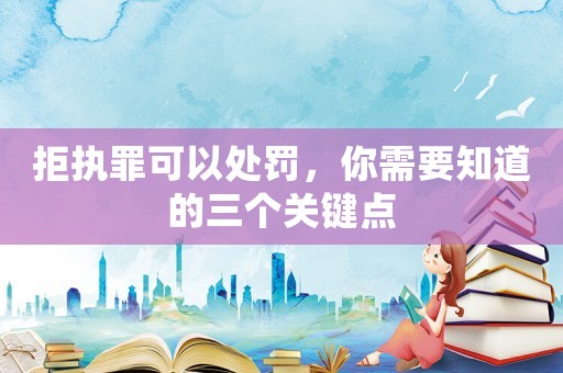 拒執(zhí)罪可以處罰，你需要知道的三個關(guān)鍵點(diǎn)