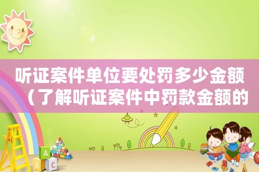 聽證案件單位要處罰多少金額（了解聽證案件中罰款金額的計算方法）
