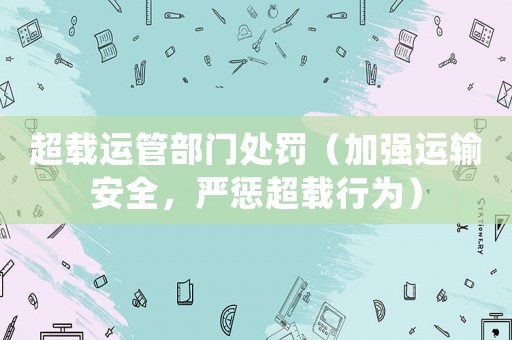 超載運管部門處罰（加強運輸安全，嚴懲超載行為）