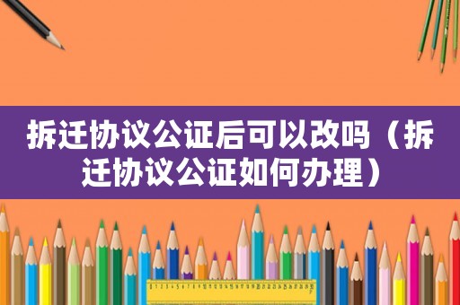 拆遷協議公證后可以改嗎（拆遷協議公證如何辦理）