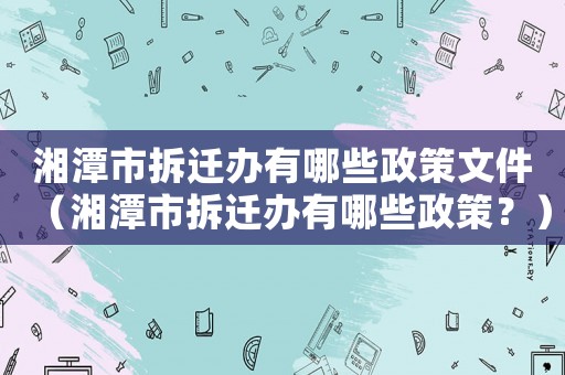 湘潭市拆遷辦有哪些政策文件（湘潭市拆遷辦有哪些政策？）