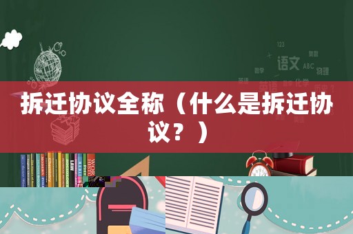拆遷協(xié)議全稱（什么是拆遷協(xié)議？）