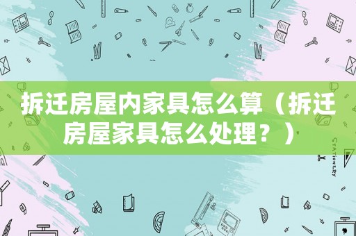 拆遷房屋內家具怎么算（拆遷房屋家具怎么處理？）
